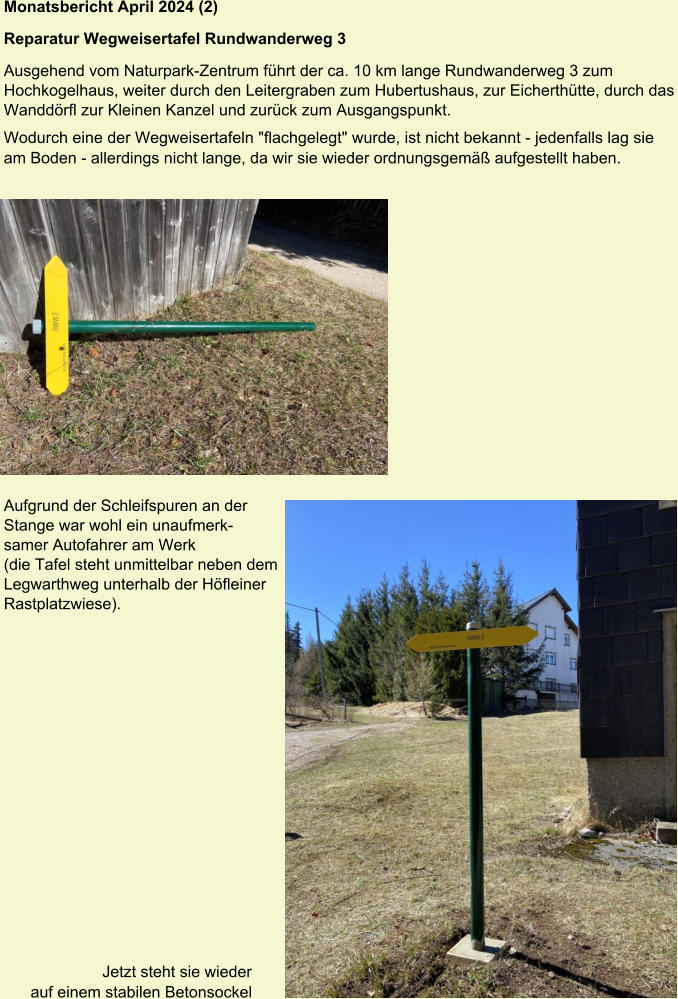 Monatsbericht April 2024 (2)  Reparatur Wegweisertafel Rundwanderweg 3 Ausgehend vom Naturpark-Zentrum führt der ca. 10 km lange Rundwanderweg 3 zum Hochkogelhaus, weiter durch den Leitergraben zum Hubertushaus, zur Eicherthütte, durch das Wanddörfl zur Kleinen Kanzel und zurück zum Ausgangspunkt. Wodurch eine der Wegweisertafeln "flachgelegt" wurde, ist nicht bekannt - jedenfalls lag sie am Boden - allerdings nicht lange, da wir sie wieder ordnungsgemäß aufgestellt haben.   Und beide Teams waren (leider) erfolgreich. Aufgrund der Schleifspuren an der Stange war wohl ein unaufmerksamer Autofahrer am Werk (die Tafel steht unmittelbar neben dem Legwarthweg unterhalb der Höfleiner Rastplatzwiese). Jetzt steht sie wieder auf einem stabilen Betonsockel