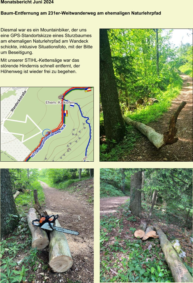 Monatsbericht Juni 2024  Baum-Entfernung am 231er-Weitwanderweg am ehemaligen Naturlehrpfad   Diesmal war es ein Mountainbiker, der uns  eine GPS-Standortskizze eines Sturzbaumes  am ehemaligen Naturlehrpfad am Wandeck  schickte, inklusive Situationsfoto, mit der Bitte  um Beseitigung. Mit unserer STIHL-Kettensäge war das  störende Hindernis schnell entfernt, der  Höhenweg ist wieder frei zu begehen.