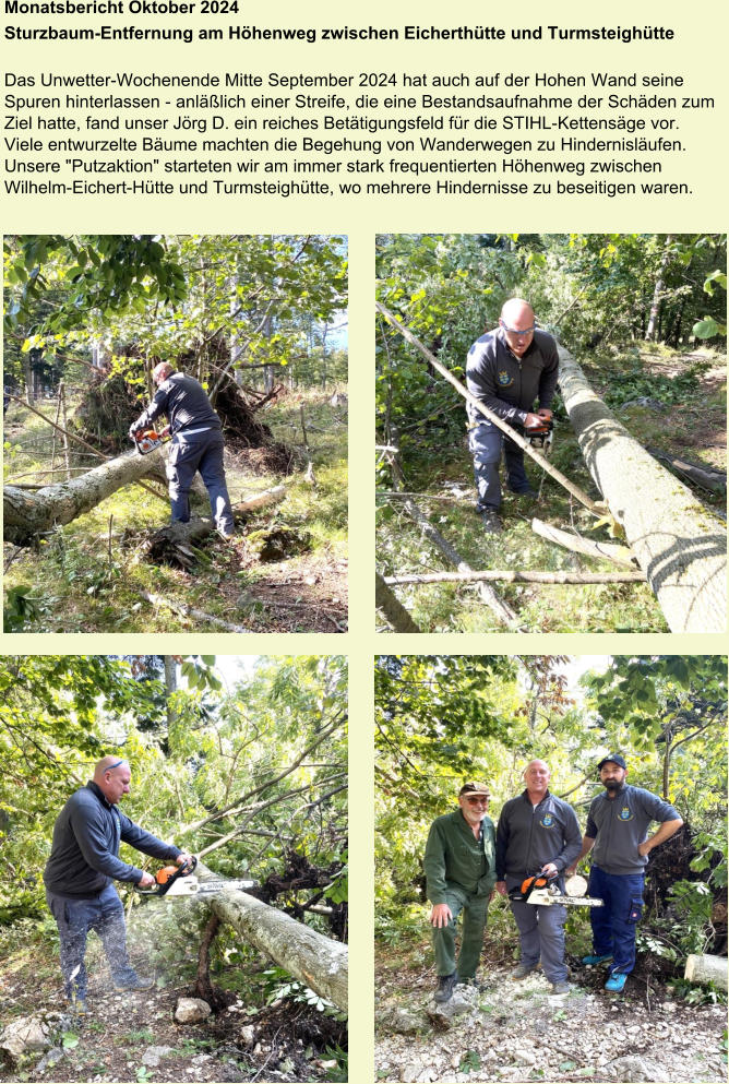 Monatsbericht Oktober 2024 Sturzbaum-Entfernung am Höhenweg zwischen Eicherthütte und Turmsteighütte   Das Unwetter-Wochenende Mitte September 2024 hat auch auf der Hohen Wand seine Spuren hinterlassen - anläßlich einer Streife, die eine Bestandsaufnahme der Schäden zum Ziel hatte, fand unser Jörg D. ein reiches Betätigungsfeld für die STIHL-Kettensäge vor. Viele entwurzelte Bäume machten die Begehung von Wanderwegen zu Hindernisläufen. Unsere "Putzaktion" starteten wir am immer stark frequentierten Höhenweg zwischen Wilhelm-Eichert-Hütte und Turmsteighütte, wo mehrere Hindernisse zu beseitigen waren.