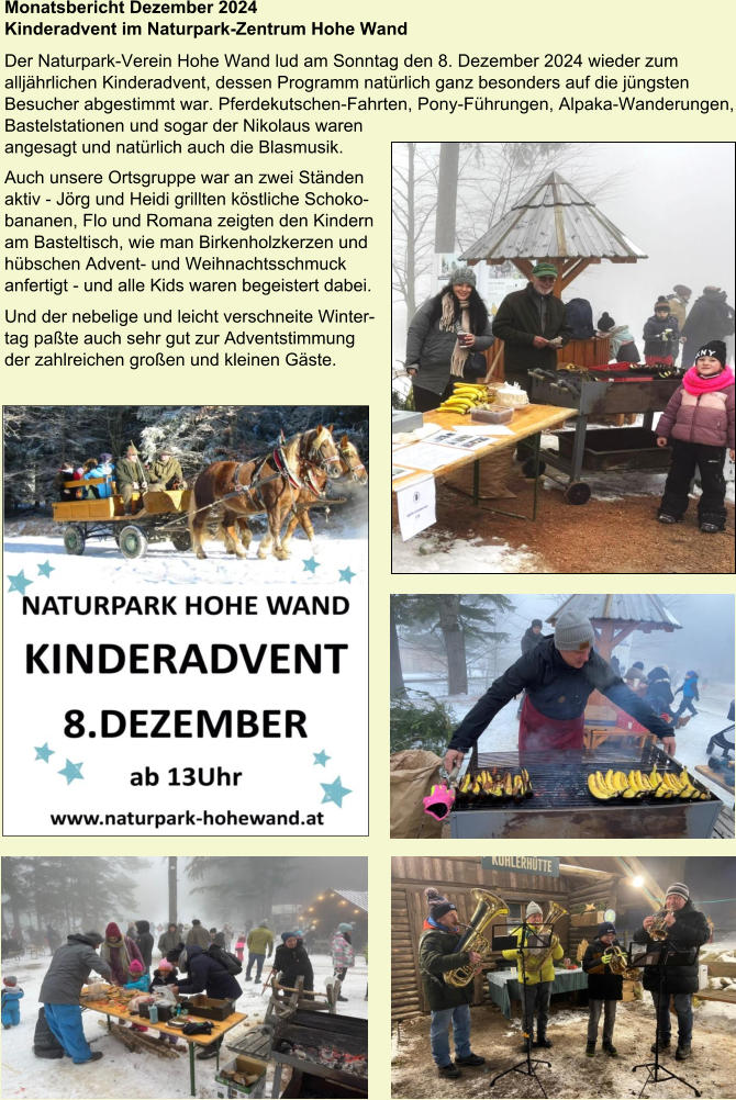 Monatsbericht Dezember 2024  Kinderadvent im Naturpark-Zentrum Hohe Wand Der Naturpark-Verein Hohe Wand lud am Sonntag den 8. Dezember 2024 wieder zum alljährlichen Kinderadvent, dessen Programm natürlich ganz besonders auf die jüngsten Besucher abgestimmt war. Pferdekutschen-Fahrten, Pony-Führungen, Alpaka-Wanderungen, Bastelstationen und sogar der Nikolaus waren angesagt und natürlich auch die Blasmusik.  Auch unsere Ortsgruppe war an zwei Ständen  aktiv - Jörg und Heidi grillten köstliche Schoko- bananen, Flo und Romana zeigten den Kindern  am Basteltisch, wie man Birkenholzkerzen und  hübschen Advent- und Weihnachtsschmuck  anfertigt - und alle Kids waren begeistert dabei. Und der nebelige und leicht verschneite Winter- tag paßte auch sehr gut zur Adventstimmung  der zahlreichen großen und kleinen Gäste.